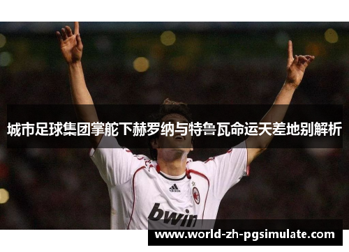 城市足球集团掌舵下赫罗纳与特鲁瓦命运天差地别解析