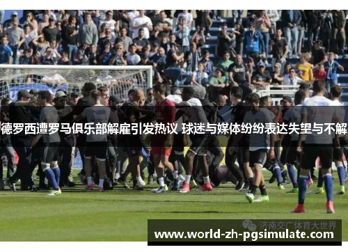 德罗西遭罗马俱乐部解雇引发热议 球迷与媒体纷纷表达失望与不解