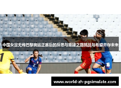 中国女足无缘巴黎奥运正赛后的反思与重建之路挑战与希望并存未来