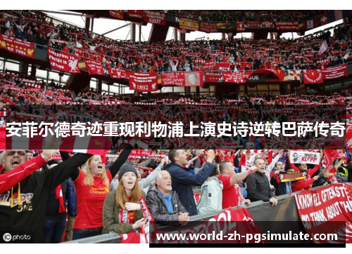 安菲尔德奇迹重现利物浦上演史诗逆转巴萨传奇