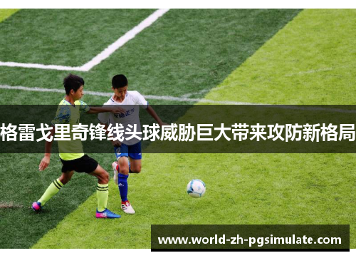 格雷戈里奇锋线头球威胁巨大带来攻防新格局