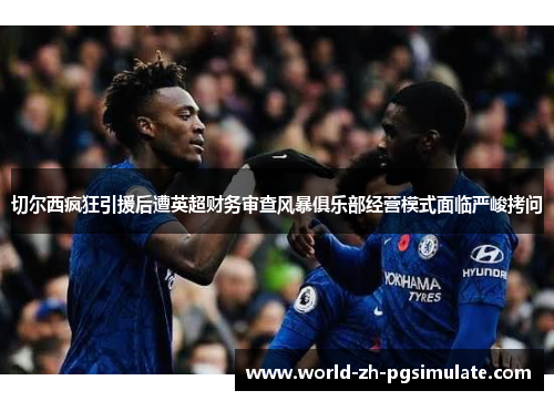 切尔西疯狂引援后遭英超财务审查风暴俱乐部经营模式面临严峻拷问