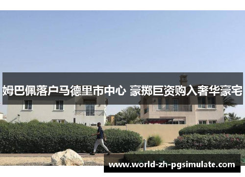 姆巴佩落户马德里市中心 豪掷巨资购入奢华豪宅 姆巴佩落户马德里市中心 豪掷巨资购入奢华豪宅
