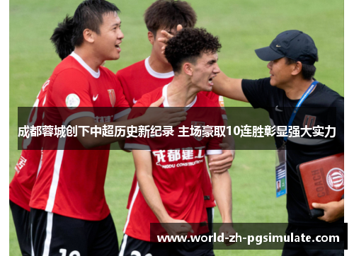 成都蓉城创下中超历史新纪录 主场豪取10连胜彰显强大实力 成都蓉城创下中超历史新纪录 主场豪取10连胜彰显强大实力
